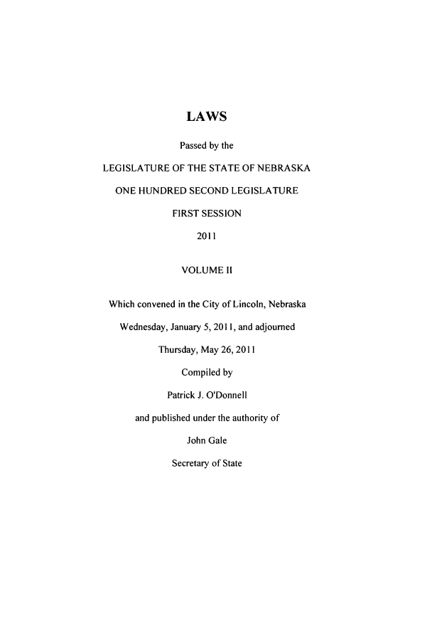 handle is hein.ssl/ssne0151 and id is 1 raw text is: LAWS

Passed by the
LEGISLATURE OF THE STATE OF NEBRASKA
ONE HUNDRED SECOND LEGISLATURE
FIRST SESSION
2011
VOLUME II
Which convened in the City of Lincoln, Nebraska
Wednesday, January 5, 2011, and adjourned
Thursday, May 26, 2011
Compiled by
Patrick J. O'Donnell
and published under the authority of
John Gale
Secretary of State


