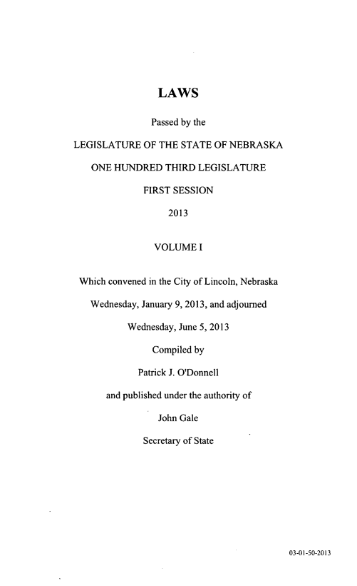 handle is hein.ssl/ssne0155 and id is 1 raw text is: LAWS
Passed by the
LEGISLATURE OF THE STATE OF NEBRASKA
ONE HUNDRED THIRD LEGISLATURE
FIRST SESSION
2013
VOLUME I
Which convened in the City of Lincoln, Nebraska
Wednesday, January 9, 2013, and adjourned
Wednesday, June 5, 2013
Compiled by
Patrick J. O'Donnell
and published under the authority of
John Gale
Secretary of State

03-01-50-2013


