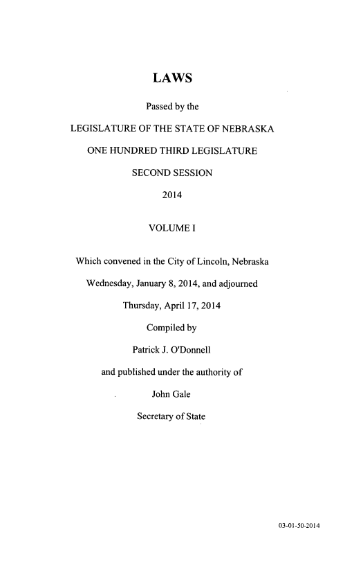handle is hein.ssl/ssne0157 and id is 1 raw text is: LAWS
Passed by the
LEGISLATURE OF THE STATE OF NEBRASKA
ONE HUNDRED THIRD LEGISLATURE
SECOND SESSION
2014
VOLUME I
Which convened in the City of Lincoln, Nebraska
Wednesday, January 8, 2014, and adjourned
Thursday, April 17, 2014
Compiled by
Patrick J. O'Donnell
and published under the authority of
John Gale
Secretary of State

03-01-50-2014



