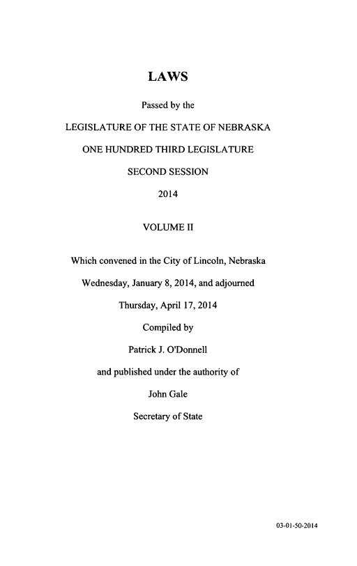handle is hein.ssl/ssne0158 and id is 1 raw text is: LAWS
Passed by the
LEGISLATURE OF THE STATE OF NEBRASKA
ONE HUNDRED THIRD LEGISLATURE
SECOND SESSION
2014
VOLUME II
Which convened in the City of Lincoln, Nebraska
Wednesday, January 8, 2014, and adjourned
Thursday, April 17, 2014
Compiled by
Patrick J. O'Donnell
and published under the authority of
John Gale
Secretary of State

03-01-50-2014


