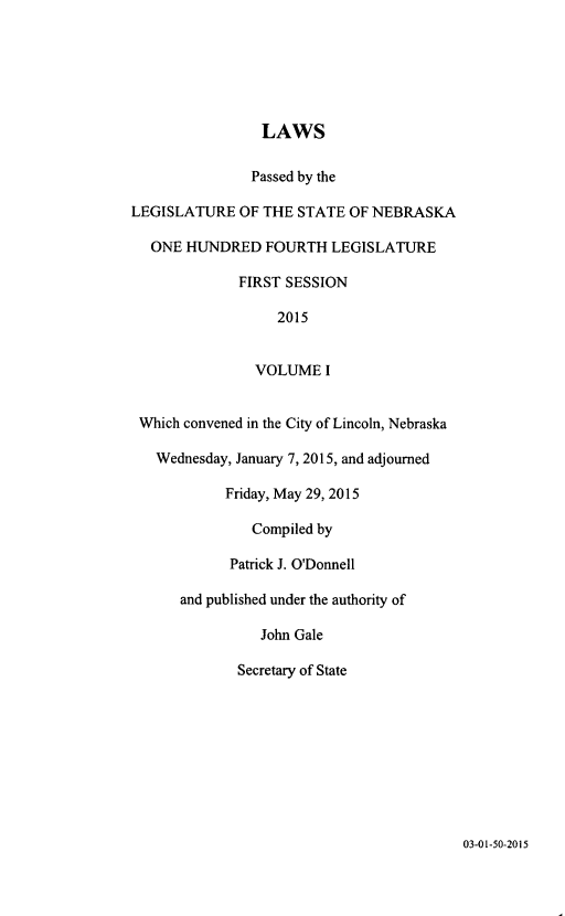 handle is hein.ssl/ssne0159 and id is 1 raw text is: 






                 LAWS

               Passed by the

LEGISLATURE   OF THE STATE  OF NEBRASKA

   ONE HUNDRED   FOURTH  LEGISLATURE

              FIRST SESSION

                   2015


                VOLUME   I


 Which convened in the City of Lincoln, Nebraska

   Wednesday, January 7, 2015, and adjourned

            Friday, May 29, 2015

               Compiled by

            Patrick J. O'Donnell

      and published under the authority of

                John Gale

             Secretary of State


03-01-50-2015


