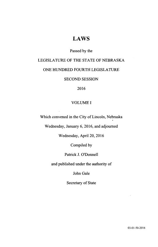 handle is hein.ssl/ssne0161 and id is 1 raw text is: 







                LAWS

                Passed by the

LEGISLATURE   OF THE STATE OF NEBRASKA

   ONE HUNDRED   FOURTH  LEGISLATURE

            SECOND   SESSION

                   2016


                VOLUME   I


 Which convened in the City of Lincoln, Nebraska

   Wednesday, January 6, 2016, and adjourned

          Wednesday, April 20, 2016

               Compiled by

             Patrick J. O'Donnell

      and published under the authority of

                 John Gale

              Secretary of State


03-01-50-2016


