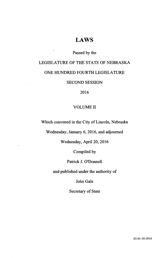 handle is hein.ssl/ssne0162 and id is 1 raw text is: 






                LAWS

                Passed by the

LEGISLATURE   OF THE STATE OF NEBRASKA

  ONE  HUNDRED   FOURTH  LEGISLATURE

            SECOND   SESSION

                  2016


               VOLUME   II


 Which convened in the City of Lincoln, Nebraska

   Wednesday, January 6, 2016, and adjourned

          Wednesday, April 20, 2016

               Compiled by

             Patrick J. O'Donnell

      and published under the authority of

                 John Gale

              Secretary of State


03-01-50-2016


