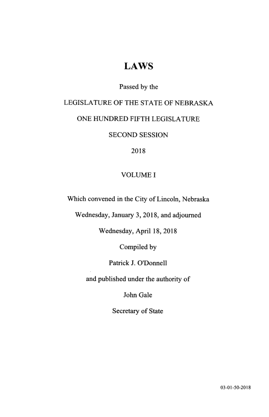 handle is hein.ssl/ssne0165 and id is 1 raw text is: 







                 LAWS

               Passed by the

LEGISLATURE OF THE STATE OF NEBRASKA

    ONE HUNDRED FIFTH LEGISLATURE

             SECOND SESSION

                   2018


                VOLUME I


 Which convened in the City of Lincoln, Nebraska

   Wednesday, January 3, 2018, and adjourned

          Wednesday, April 18, 2018

               Compiled by

            Patrick J. O'Donnell

      and published under the authority of

                 John Gale

             Secretary of State


03-01-50-2018


