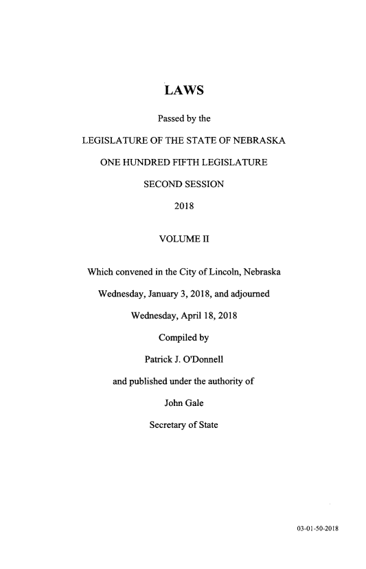 handle is hein.ssl/ssne0166 and id is 1 raw text is: 







                 LAWS

               Passed by the

LEGISLATURE OF THE STATE OF NEBRASKA

    ONE HUNDRED FIFTH LEGISLATURE

             SECOND SESSION

                   2018


                VOLUME II


 Which convened in the City of Lincoln, Nebraska

   Wednesday, January 3, 2018, and adjourned

          Wednesday, April 18, 2018

                Compiled by

             Patrick J. O'Donnell

      and published under the authority of

                 John Gale

              Secretary of State


03-01-50-2018


