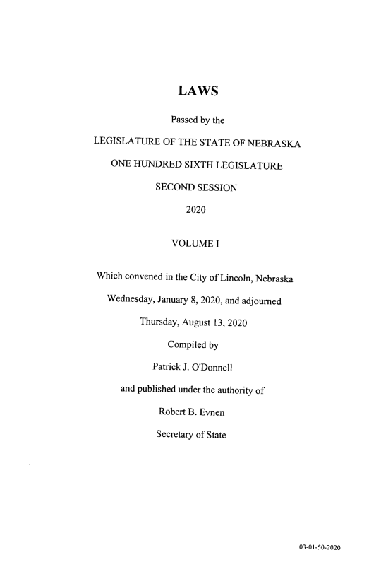 handle is hein.ssl/ssne0169 and id is 1 raw text is: 







                 LAWS

               Passed by the

LEGISLATURE   OF THE STATE  OF NEBRASKA

   ONE  HUNDRED   SIXTH LEGISLATURE

            SECOND   SESSION

                  2020


                VOLUME  I


 Which convened in the City of Lincoln, Nebraska

   Wednesday, January 8, 2020, and adjourned

         Thursday, August 13, 2020

               Compiled by

            Patrick J. O'Donnell

     and published under the authority of

             Robert B. Evnen

             Secretary of State


03-01-50-2020


