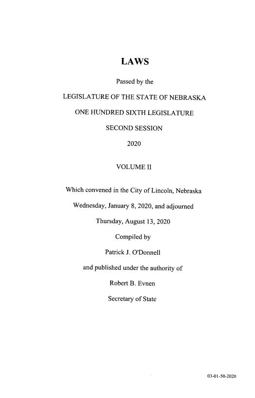 handle is hein.ssl/ssne0170 and id is 1 raw text is: 







                 LAWS


               Passed by the

LEGISLATURE   OF THE STATE  OF NEBRASKA

   ONE  HUNDRED   SIXTH LEGISLATURE

            SECOND   SESSION

                  2020


               VOLUME   II


 Which convened in the City of Lincoln, Nebraska

   Wednesday, January 8, 2020, and adjourned

         Thursday, August 13, 2020

               Compiled by

            Patrick J. O'Donnell

      and published under the authority of

             Robert B. Evnen

             Secretary of State


03-01-50-2020


