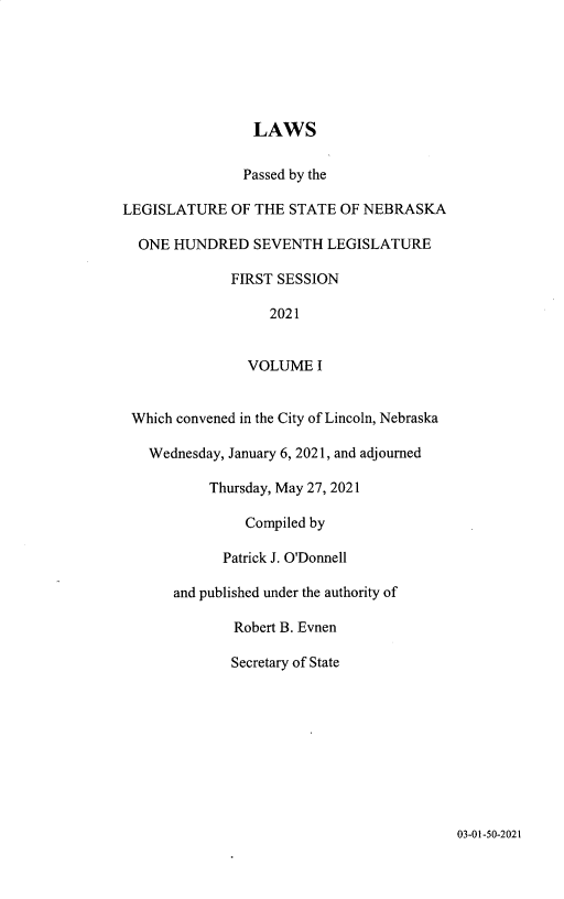 handle is hein.ssl/ssne0171 and id is 1 raw text is: LAWS
Passed by the
LEGISLATURE OF THE STATE OF NEBRASKA
ONE HUNDRED SEVENTH LEGISLATURE
FIRST SESSION
2021
VOLUME I
Which convened in the City of Lincoln, Nebraska
Wednesday, January 6, 2021, and adjourned
Thursday, May 27, 2021
Compiled by
Patrick J. O'Donnell
and published under the authority of
Robert B. Evnen
Secretary of State

03-01-50-2021


