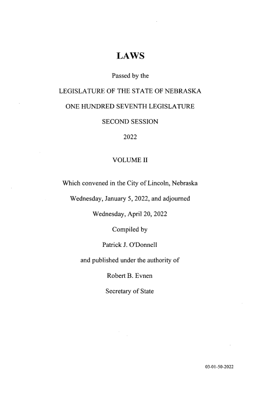 handle is hein.ssl/ssne0174 and id is 1 raw text is: LAWS
Passed by the
LEGISLATURE OF THE STATE OF NEBRASKA
ONE HUNDRED SEVENTH LEGISLATURE
SECOND SESSION
2022
VOLUME II
Which convened in the City of Lincoln, Nebraska
Wednesday, January 5, 2022, and adjourned
Wednesday, April 20, 2022
Compiled by
Patrick J. O'Donnell
and published under the authority of
Robert B. Evnen
Secretary of State

03-01-50-2022


