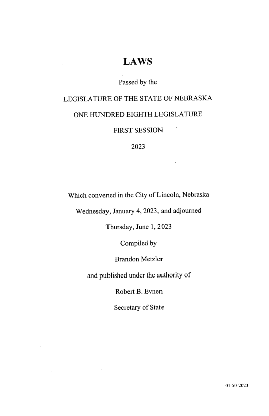 handle is hein.ssl/ssne0175 and id is 1 raw text is: 







                 LAWS


               Passed by the

LEGISLATURE   OF THE  STATE OF NEBRASKA

   ONE HUNDRED EIGHTH LEGISLATURE

              FIRST SESSION

                   2023






 Which convened in the City of Lincoln, Nebraska

   Wednesday, January 4, 2023, and adjourned

            Thursday, June 1, 2023

                Compiled by

              Brandon Metzler

       and published under the authority of

               Robert B. Evnen

               Secretary of State


01-50-2023


