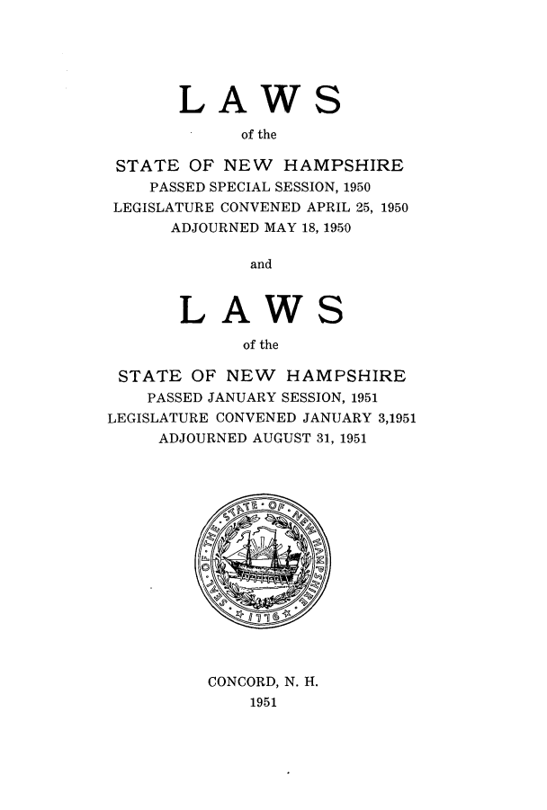 handle is hein.ssl/ssnh0056 and id is 1 raw text is: LAWS
of the
STATE OF NEW HAMPSHIRE
PASSED SPECIAL SESSION, 1950
LEGISLATURE CONVENED APRIL 25, 1950
ADJOURNED MAY 18, 1950
and

LAW

S

of the
STATE OF NEW HAMPSHIRE
PASSED JANUARY SESSION, 1951
LEGISLATURE CONVENED JANUARY 3,1951
ADJOURNED AUGUST 31, 1951

CONCORD, N. H.
1951


