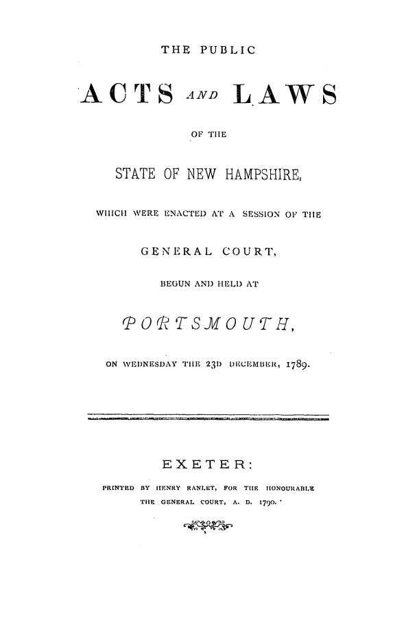 handle is hein.ssl/ssnh0087 and id is 1 raw text is: THE PUBLIC
ACTS AND LAWS
OF THE
STATE OF NEW HAMPSHIRE,
WHICH WERE ENACTED AT A SESSION OF THE
GENERAL COURT,
BEGUN AND HELD AT
0 RTS vf 0 UTH ,
ON WEIDNESD AY THE 231) DECEM3ER, I789.
EXETER:
PRINTED BY HENRY RANLET, FOR THE IONOURAIIIE
THIE  GENERAL  COURT, A. D. 1790.



