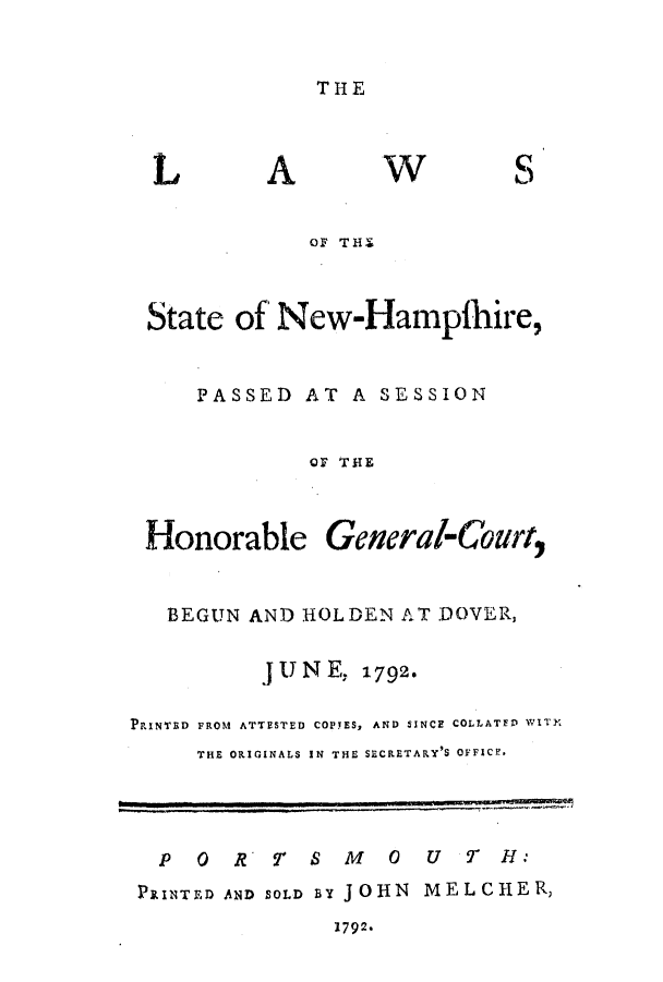 handle is hein.ssl/ssnh0089 and id is 1 raw text is: THE

L

A

Wv

S

OF THE
State of New-Hampfhire,
PASSED AT A SESSION
QF TIE

Honorable

General-Court,

BEGUN AND HOLDEN AT DOVER,
UN E, 1792.
PRINTED FROM ATTESTED COPES, AND SINCE COLLATED WIT]
THE ORIGINALS IN THE SECRETARY'S OFFICF.
PO     RT     SMO       U   TH:
PRINTED AND SOLD BY JOHN MELCHER,

7792.


