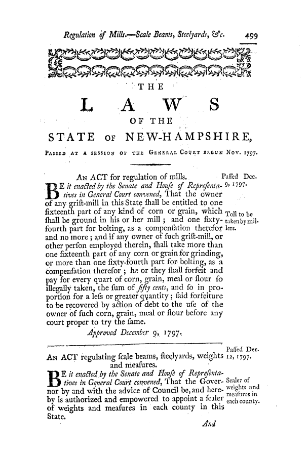 handle is hein.ssl/ssnh0102 and id is 1 raw text is: Rfgulation of Mills.-Scale Bean Steelyards, fc.  499
THE
LAW S
OF THE
STATE OF NEW-HAMPSHIRE,
PASSED AT A  SgSSION QF THE GENERAL COWRT BEGUN Nov. 1797.
AN ACT for regulation of mills.         Paffed Dec.
pE it enac7ed by the Senate and Houfe of Reprecnta- 9, 797.
tives in General Court convened, That the owner
of any grift-mill in this State fhall be entitled to one
fixteenth part of any kind of corn or grain, which Toll to be
fhall be ground in his or her mill ; and one fixty- takenbymil-
fourth part for bolting, as a <ompenfation therefor lers.
and no more; and if any owner of fuch grift-mill, or
other perfon employed therein, fhall take more than
one fixteenth part of any corn or grain for grinding,
or more than one fixty-fourth part for bolting, as a
compenfation therefor ; he or they fhall forfeit and
pay for every quart of corn, grain, meal or flour fo
illegally taken, the fum of fifty cents, and fo in pro-
portion for a lefs or greater qiiantity; faid forfeiture
to be recovered by adfion of debt to the ufe of the
owner of fuch corn, grain, meal or flour before any
court proper to try the fame.
Approved December 9, '797.
Paffed Dec.
AN ACT regulating fcale beams, fleelyards, weights 12, 1797.
and meafures.
BE it ena~led by the Senate and Houfr of Reprefenta-
tives in General Court convened, That the Gover- Scaler of
nor by and with the advice of Council be, and here- weights and
by is authorized and empowered to appoint a fealer meahcounty.
of weights and meafures in each county in this
State.
And



