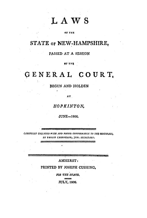 handle is hein.ssl/ssnh0119 and id is 1 raw text is: LAWS
OF THE
STATE or NEW-HAMPSHIRE,
PASSED AT A SESSION
OF TH4
GENERAL COURT
SEGUN AND 1O4LDEN
HOPKINTON,
-JUNE-1806.
CAREFULLY COLLATED WITH AND FOUND CONFORMABLE TO THS ORIGINjLC,
DY PHILIP CARRIGAINs JUN. sECRETARY.
AMHERST:
PRINTED BY JOSEPH CUSHING,
FOR THE STATE.
JULY, 1806.



