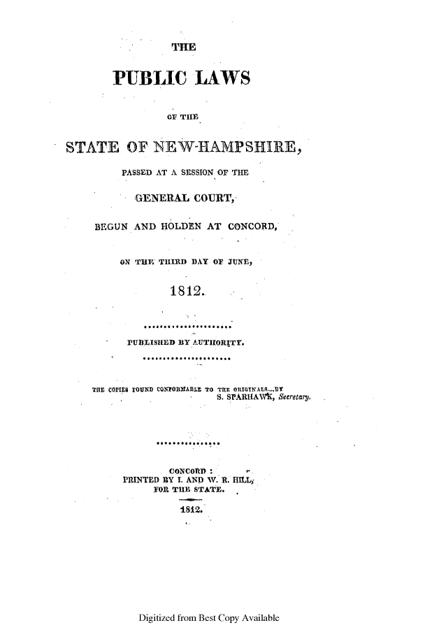 handle is hein.ssl/ssnh0126 and id is 1 raw text is: TILE
PUBLIC LAWS
OF TIE
STATE OF NEW-HAMPSHIRE,
PASSED AT A SESSION OF THE
GENE RAL COURT,
BEGUN AND HOLDEN AT CONCORD,
ON THP THIRD DAY OF JUNE,
1812.
r UBLISHED BY AUTHORITY.
THE COVIE9 FOUND CQNTORItXABLE TO THE ORIGINAS...T
S. SPARIIAW(R, Seeretary.
CONCORD:
PRINTED BY I. AND W. R. HILLj
FOR TUE STATE.
1.812.

Digitized from Best Copy Available


