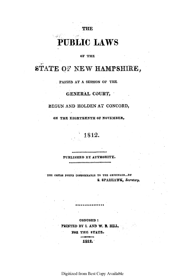 handle is hein.ssl/ssnh0127 and id is 1 raw text is: THE
PUBLIC LAWS
OF THE
STATE OF NEW HAMPSHIRE,
PASSED AT A SESSION OF THE
GENERAL COURT,
BEGUN AND HOLDEN AT CONCORD,
ON THE EIGHTEENTH OF NOVEMBER,
* 1 8 12
PUBLISHED BY AUTHORITY.
..........................
THE COPUIS FOUND CONEORMABLE TO TRE ORTGINALS.... BY
S. SPARHAWK, Secreta.
CONCORD:
PRINTED BY I. AND W. I. HILL,
VOR TRE STATE.
1812.

Digitized from Best Copy Available


