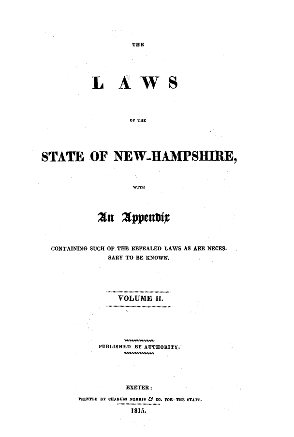 handle is hein.ssl/ssnh0131 and id is 1 raw text is: THE

LAWS
OF THE
STATE OF NEW.HAMPSHIRE,
WITH
CONTAINING SUCH OF. THE REPEALED LAWS AS ARE NECES-
SARY TO BE KNOWN.
VOLUME II.
PUBLISHED BY AUTHORITX.
EXETER:
PRINTED BY CHARLES NORRIS & CO. FOR THE STATE,
1815.


