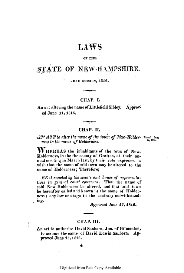 handle is hein.ssl/ssnh0132 and id is 1 raw text is: LAWS
OF THE
STATE OF NEW-H 1.MPSHIRE.
JUNE SESSION, 1816.
CHAP. I.
An not altering the name of Littlefield Sibley. Approv-
ed June it, 1816.
CHAP. II.
AX, ACT to alter the name of the town of New-Holder- Psed Tea
ness to the name of Holderness.                   12,n.
HV[EREAS the inhabitants of the town of New-
]Uolderness, in the the county of Grafton, at their an-
nual meeting in March last. by their voto expressed a
vish that the name of said town may be altered to the
name of H1olderness; Thereforej
BE it enacted by the senate and house of representa-
tives in general court courened. That the name of
said New-fHolderness be alered, and that said town
be hereafter called and known i3 the name of' Holder-
ness; any law or usage to the contrary notwithstand.
ing.
Approved June 11, 1816.
CHAP. III.
An net to authorise David Sanborn, Jun. of Gilmanton,
to assume the name of David ELdwin banborn. Ap-
proved June i, 1816.

Digitized from Best Copy Available



