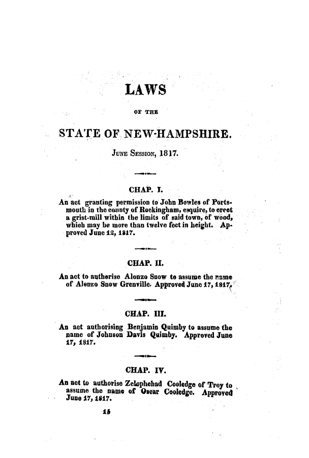 handle is hein.ssl/ssnh0134 and id is 1 raw text is: LAWS
OF THE
STATE OF NEW-HAMPSHIRE.
JUNE SESSION, 1817.
CHAP. T.
An act granting permission to John Bowles of Ports-
mouth in the county of Rockingham, esquire, to erect
a grist-mill within the limits of said town, of wood,
which may be more than twelve feet in height. Ap-
proved June 12, 1817.
CHAP. II.
An act to autherise Alonzo Snow to assume the name
of Alonzo Snow Grenville. Approved June 17, 1817,
CHAP. III.
An act authorising Benjamin Quimby to assume the
name of Johnson Davis Quimby. Approved June
17, 1817.
CHAP. IV.
An act to authorise Zelephebad Cooledge of Troy to
assume the name of Oscar Cooledge. Approve4
June 17, 1817.
16


