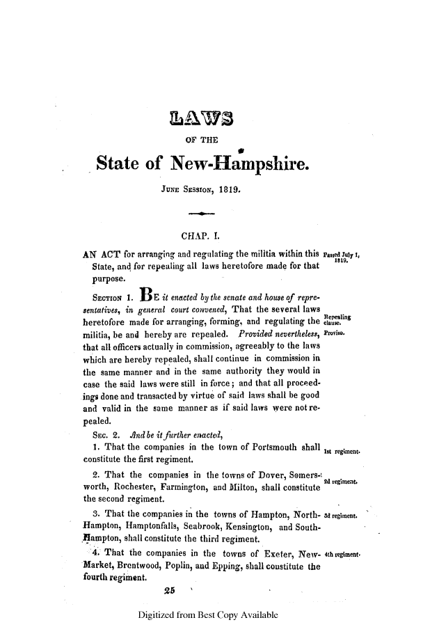 handle is hein.ssl/ssnh0136 and id is 1 raw text is: OF THE
State of New-Hampshire.
JUNE SESSION, 1819.
CHAP. I.
AN ACT for arranging and regulating the militia within this Passed July t,
0                     1819.
State, and for repealing all laws heretofore made for that
purpose.
SECTION 1. BE it enacted by the senate and house of repre-
sentatives, in general court convened, That the several laws
Rlepealing
heretofore made for arranging, forming, and regulating the causi.
militia, be and hereby are repealed. Provided nevertheless, Proviso.
that all officers actually in commission, agreeably to the laws
which are hereby repealed, shall continue in commission in
the same manner and in the same authority they would in
case the said laws were still in force; and that all proceed-
ings done and transacted by virtue of said laws shall be good
and valid in the same manner as if said laws were not re-
pealed.
SEc. 2. And be it further enacted,
1. That the companies in the town of Portsmouth shall Ist regiment.
constitute the first regiment.
2. That the companies in the towns of Dover, Somers-2
Id regiment.
worth, Rochester, Farmington, and Milton, shall constitute
the second regiment.
3. That the companies in the towns of Hampton, North- 3d regiment.
Hampton, Hamptonfalls, Seabrook, Kensington, and South-
Hampton, shall constitute the third regiment.
4. That the companies in the towns of Exeter, New- 4thregiment.
Market, Brentwood, Poplin, and Epping, shall coustitute the
fourth regiment.

Digitized from Best Copy Available


