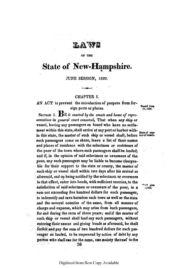 handle is hein.ssl/ssnh0137 and id is 1 raw text is: OF THE

State of New-Hqmpshire.
JUNE SESSION, 182O,
CHAPTER I.
AN ACT to prevent the introduction of paupers from for-
eign ports or places.                 14, 1m20
SECTION 1. 3E it enacted by the senate and house of repre-
sentatives in general court convened, That when any ship or
vessel, having any passengers on board who have no settle-
ment within this state, shall arrive at any pdrt or harbor with- but Or MM
in this state, the master of such ship or vessel shall, before ermsrvenels
such passengers come on shore, leave a list of their names
and places of residence with the selectmen or ovatheers of
the poor of the town where such passengers shall be landed;
brid if, in the opinion of said selectmen or overseers of the
poor, any such passengers may be liable to becoMe chargea-
ble for their support to the state or county, the master of
such ship or vessel shall within two days after his arrival as
aforesaid, and on being notified by the selectmeti or overseers
to that effect, enter into bonds, with sufficient sureties, to the
satisfaction of said selectmen or overseers of the poor, in a  ds
sum not eiceeding five hundred dollars for each passenger,
to indemnify and save harmless such town as well as the state
and the several counties of the same, from all manner of
charge and expense, which may arise from  uch passengers,
for and during the term of three years; and if the master of
such ship or vessel shall land any such passengers, without
entering their names and giving bonds as aforesaid, he shall
forfeit and pay the sum of two hundred dollars for each pas-
senger so landed, to be recovered by action of debt by any
person who shall se for the same, one moiety thereef to the
36

Digitized from Best Copy Available



