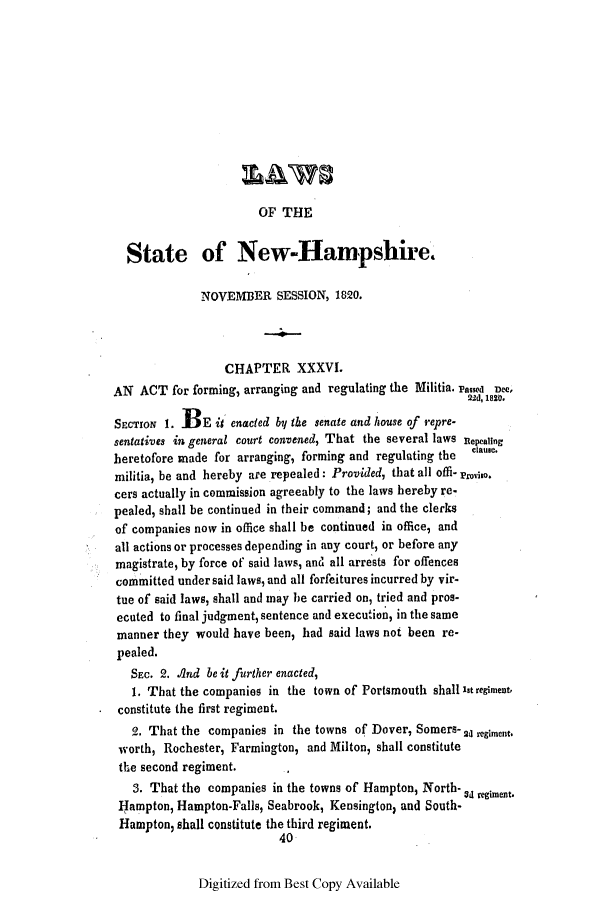 handle is hein.ssl/ssnh0138 and id is 1 raw text is: OF THE

State of New-Hampshire.
NOVEMBER SESSION, 1820.
CHAPTER XXXVI.
AN ACT for forming, arranging and regulating the Militia. rassd Dee,
22d, 1820.
SECTION 1. BE it enacted by the senate and house of repre-
sentatives in general court convened, That the several laws Rtepeating
heretofore made for arranging, forming and regulating the  claue.
militia, be and hereby are repealed: Provided, that all offi- proviso.
cers actually in commission agreeably to the laws hereby re-
pealed, shall be continued in their command; and the clerks
of companies now in office shall be continued in office, and
all actions or processes depending in any court, or before any
magistrate, by force of said laws, and all arrests for offences
committed under said laws, and all forfeitures incurred by vir-
tue of said laws, shall and may be carried on, tried and pros-
ecuted to final judgment, sentence and execution, in the same
manner they would have been, had said laws not been re-
pealed.
SEC. 2. And be it further enacted,
1. That the companies in the town of Portsmouth shall it regiment,
constitute the first regiment.
2. That the companies in the towns of Dover, Somers- 2o e
worth, Rochester, Farmington, and Milton, shall constitute
the second regiment.
3. That the companies in the towns of Hampton, North- U regiment.
Hampton, Hampton-Falls, Seabrook, Kensington; and South-
Hampton, shall constitute the third regiment.
40

Digitized from Best Copy Available


