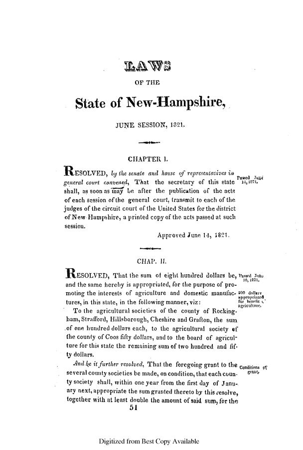 handle is hein.ssl/ssnh0139 and id is 1 raw text is: OF THE

State of New-Hanpshire,
JUNE SESSION, 1821
CHAPTER 1.
ESOLVED, by the scuate and house of representatives in
general court convened, That the secretary of this state  12,8 Mi.
shall, as soon as y be after the publication of the acts
of each session of the general court, transmit to each of the
judges of the circuit court of the United States for the district
of New. Hampshire, a printed copy of the acts passed at such
session.
Approved June 14, 1821
CHAP. I.
RESOLVED, That the sum of eight hundred dollars be, va stin
and the same hereby is appropriated, for the purpose of pro-
moting the interests of agriculture and domestic manufac. 200 doooarq
tppropriated
tures, in this state, in the following manner, viz:  for e C
agricultre.
To the agricultural societies of the county of Rocking-
bam, Strafford, Ilillsborough, Cheshire and Grafton, the sum
of one hundred dollars each, to the agricultural society of
the county of Coos fifty dollars, and to the board of agricul-
ture for this state the remaining sum of two hundred and fif.
ty dollars.
And fe it further resolved, That the foregoing grant to the commons 5
several county societies be made, on condition, that each coun a
ty society shall, within one year from the first day of Janu-
ary next, appropriate the sum granted thereto by this eesolve,
together with at least double the amount of said sum, for the
51

Digitized from Best Copy Available


