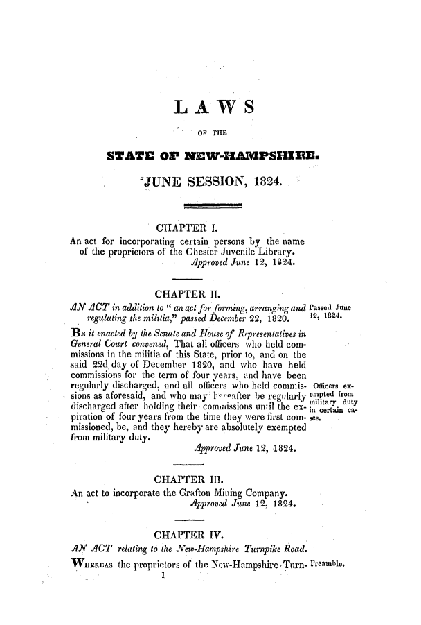 handle is hein.ssl/ssnh0142 and id is 1 raw text is: LAWS
OF THE
STATE OP NEW-HAMPSHERE.
';JUNE    SESSION, 1824.
CHAPTER 1.
An act for incorporating certain persons by the name
of the proprietors of the Chesfer Juvenile Library.
Approved June 12, 1824.
CHAPTER IT.
AN ACT in addition to  an act for forming, arranging and Passed June
regulating the militia, passed December 22, 1820.  12, 1024.
BE it enacted by the Senate and House of Representatives in
General Court convened, That all officers who held com-
missions in the militia of this State, prior to, and on the
said 22d day of December 1820, and who have held
commissions for the term of four years, and have been
regularly discharged, and all officers who held commis- officers ex-
sions as aforesaid, and who may 1-.after be regularly empted from
discharged after holding their comissions until the ex- inlitain du
piration of four years from the time they were first com- oes.
missioned, be, and they hereby are absolutely exempted
from military duty.
Approved June 12, 1824.
CHAPTER III.
An act to incorporate the Grafton Mining Company.
Approved June 12, 1824.
CHAPTER IV.
AN ACT relating to the New-Hampshire Turnpike Road.
WHEREAS the proprietors of the New-Hampshire, Turn- Preamble.
1



