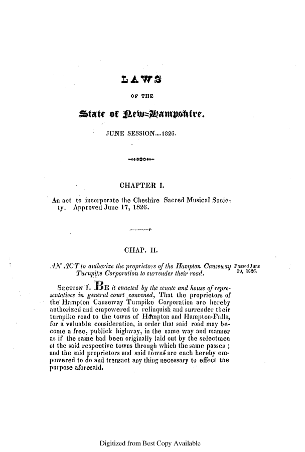 handle is hein.ssl/ssnh0145 and id is 1 raw text is: OF THE

JUNE SESSION....1826.
CHAPTER 1.
An act to incorporate the Cheshire Sacred Musical Socie-
ty. Approved June 17, 1826.
CHAP. II.
.JN 1CT to authorize the proprietors of the Hlampton Causeway Passecd June
Turnpike Corporation to surrender their road.     1*    .
SECTION 1. -BE it enacted by the senate and house of repre-
sentatives in general court convened, That the proprietors of
the Hampton Causeway Turnpike Corporation are hereby
authorized and empowered to relinquish and surrender their
turnpike road to the towns of Hiampton and Hampton-Falls,
for a valuable consideration, in order that said road may be-
come a free, publick highway, in the same way and manner
as if the same had been originally laid out by the selectmen
of the said respective towns through which the same passes;
and the said proprietors and said towni are each hereby em-
powered to do and transact any thing necessary to effect the
purpose aloresaid.

Digitized from Best Copy Available


