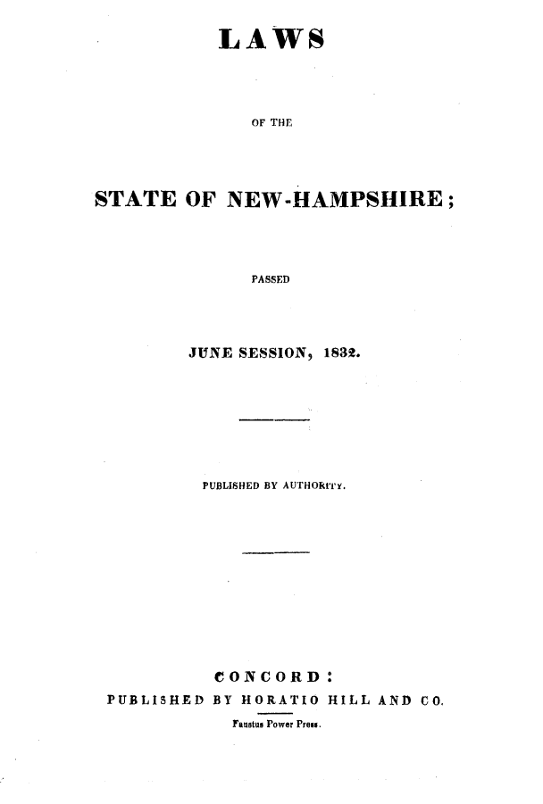 handle is hein.ssl/ssnh0153 and id is 1 raw text is: LAWS
OF THE
STATE OF NEW-HAMPSHIRE;
PASSED

JUNE SESSION, 1832.
PUBLISHED BY AUTHORITY.
CONCORD:

PUBLISHED

BY HORATIO
Faustus Power Press.

HILL AND CO.


