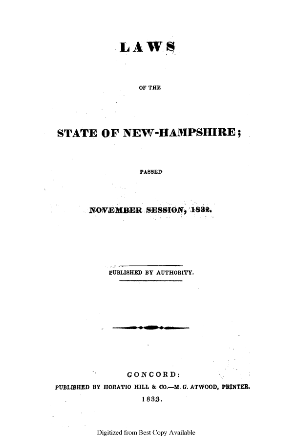 handle is hein.ssl/ssnh0154 and id is 1 raw text is: LAWS
OF THE
STATE OF NEW-HAMPSHIRE;
PASSED

NOWEMBER SESSION9,188.
PUBLISHED BY AUTHORITY.

CONCORD:
PUBLISHED BY HORATIO HILL & CO.-M. G. ATWOOD, PRINTER.
1 8 33.

Digitized from Best Copy Available


