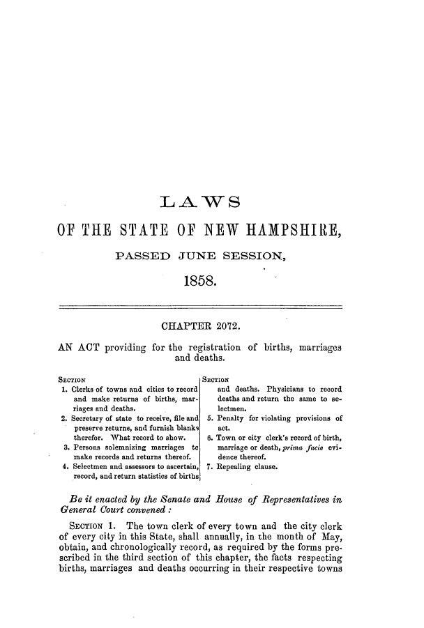handle is hein.ssl/ssnh0186 and id is 1 raw text is: LAWS
OF THE STATE OF NEW HAMPSHIRE,
PASSED JUNE SESSION,
1858.

CHAPTER 2072.

AN ACT providing for the registration of births,
and deaths.

SECTION
1. Clerks of towns and cities to record
and make returns of births, mar-
riages and deaths.
2. Secretary of state to receive, file and
preserve returns, and furnish blanks
therefor. What record to show.
3. Persons solemnizing marriages      to
make records and returns thereof.
4. Selectmen and assessors to ascertain,
record, and return statistics of births

SECTION
and deaths. Physicians to record
deaths and return the same to se-
lectmen.
5. Penalty for violating provisions of
act.
6. Town or city clerk's record of birth,
marriage or death, prima facie evi-
dence thereof.
7. Repealing clause.

Be it enacted by the Senate and House of Representatives in
General Court convened:
SECTION 1. The town clerk of every town and the city clerk
of every city in this State, shall annually, in the month of May,
obtain, and chronologically record, as required by the forms pre-
scribed in the third section of this chapter, the facts respecting
births, marriages and deaths occurring in their respective towns

marriages



