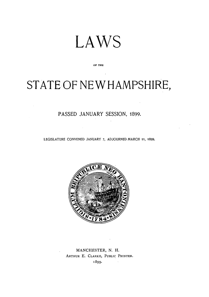 handle is hein.ssl/ssnh0218 and id is 1 raw text is: LAWS
OF THE
STATE.-OF NEW HAMPSHIRE,

PASSED JANUARY SESSION, 1899.
LEGISLATURE CONVENED JANUARY 7, ADJOURNED MARCH it, 1899.

MANCHESTER, N. H.
ARTHUR E. CLARKE, PUBLIC PRINTER.
1899.



