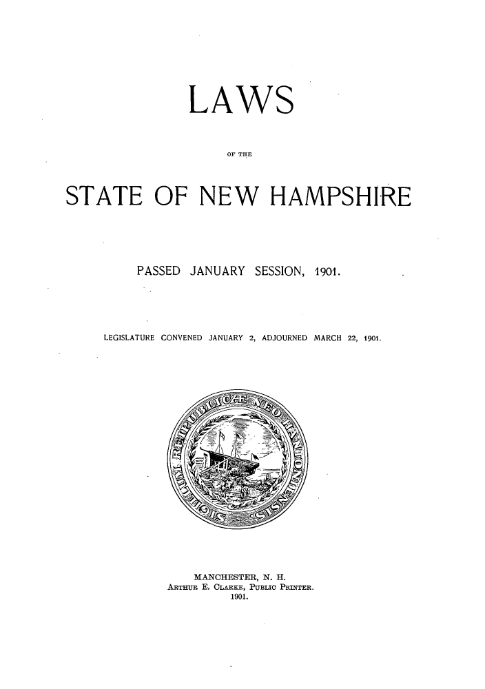 handle is hein.ssl/ssnh0219 and id is 1 raw text is: LAWS
OF THE
STATE OF NEW HAMPSHIRE

PASSED JANUARY SESSION, 1901.
LEGISLATURE CONVENED JANUARY 2, ADJOURNED MARCH 22, 1901.

MANCHESTER, N. H.
ARTHUR E. CLARKE, PUBLIC PRINTER.
1901.


