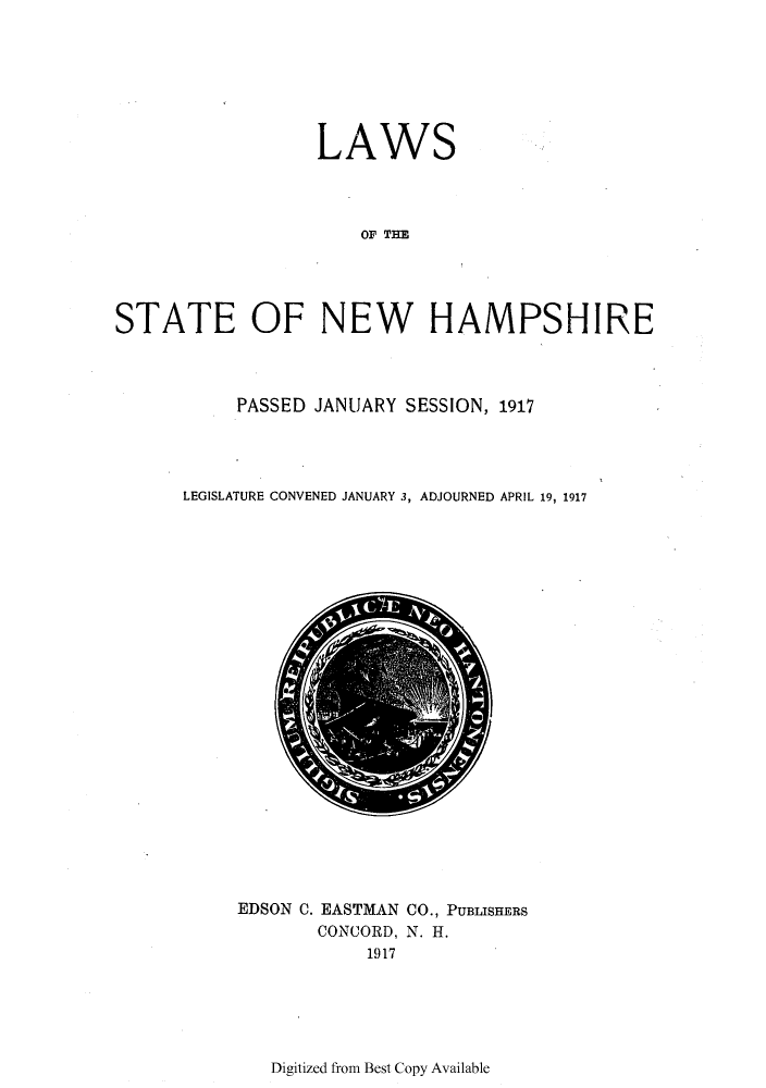 handle is hein.ssl/ssnh0227 and id is 1 raw text is: LAWS
OF T E
STATE OF NEW HAMPSHIRE

PASSED JANUARY SESSION, 1917
LEGISLATURE CONVENED JANUARY 3, ADJOURNED APRIL 19, 1917

EDSON C. EASTMAN CO., PUBLISHERS
CONCORD, N. H.
1917

Digitized from Best Copy Available


