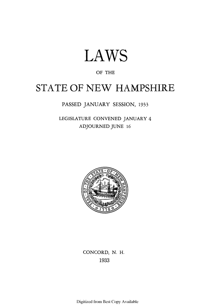 handle is hein.ssl/ssnh0235 and id is 1 raw text is: LAWS
OF THE
STATE OF NEW HAMPSHIRE

PASSED JANUARY SESSION, 1933
LEGISLATURE CONVENED JANUARY 4
ADJOURNED JUNE 16

CONCORD, N. H.
1933

Digitized from Best Copy Available


