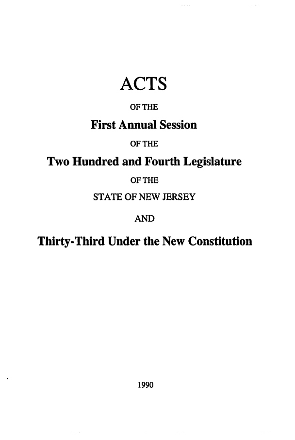 handle is hein.ssl/ssnj0022 and id is 1 raw text is: ACTS
OF THE
First Annual Session
OF THE

Two Hundred and Fourth Legislature
OF THE
STATE OF NEW JERSEY
AND
Thirty-Third Under the New Constitution

1990



