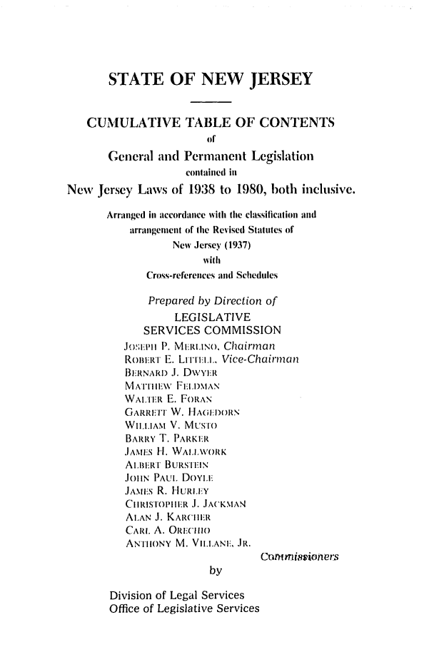handle is hein.ssl/ssnj0042 and id is 1 raw text is: STATE OF NEW JERSEY
CUMULATIVE TABLE OF CONTENTS
of
General and Permanent Legislation
contlained ill
New Jersey Laws of 1938 to 1980, both inclusive.
Arranged in accordance with the classification al
arrangement of he Revised Statutes of
New Jersey (1937)
with
Cross-references and Schedules
Prepared by Direction of
LEGISLATIVE
SERVICES COMMISSION
JOiI ph P. Mh.RIINO, Chairman
ROm!iR r E. LIIri i.. Vice-Chairma n
BE1RNAR .J. DWYI:R
MATHM;\IE  FIiI)MAN
WALTER E. FORAN
GARRAT W. HA(;H)ORN,
WIL.1AM V. MusTo
BARRY T. PARKIER
JAMES 1-1. WAIIVORK
ALLmRI BURSiiEIN
Jol  PAUL DoYLE
,JAMEis R. HlURi.i!Y
CIHRISTOPIIIR I. JA(KNIAN
ALAN J. KARCIHIER
CARL A. ORuC1iO
AN-1IIONY M. VII.ANIE, JR.
Commisioners
by
Division of Legal Services
Office of Legislative Services


