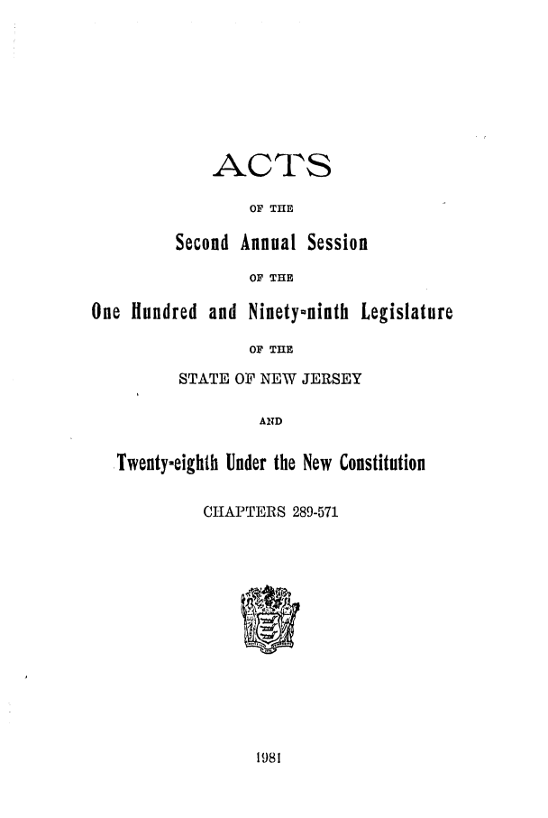 handle is hein.ssl/ssnj0044 and id is 1 raw text is: ACTS
OF THE
Second Annual Session
OF THE

One Hundred and Ninety-ninth Legislature
OF THE
STATE OF NEW JERSEY
AND
,Twenty-eighth Under the New Constitution
CHAPTERS 289-571

1981


