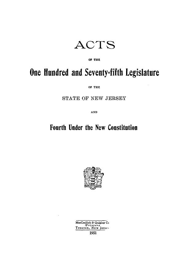 handle is hein.ssl/ssnj0050 and id is 1 raw text is: ACTS
OP THE
One Hundred and Seventy=fifth Legislature
OP THE

STATE OF NEW JERSEY
AND
Fourth Under the New Constitution

MacCrellish & Qui~1ey Cc
p pinters
Trenton. New Jertc,
1951



