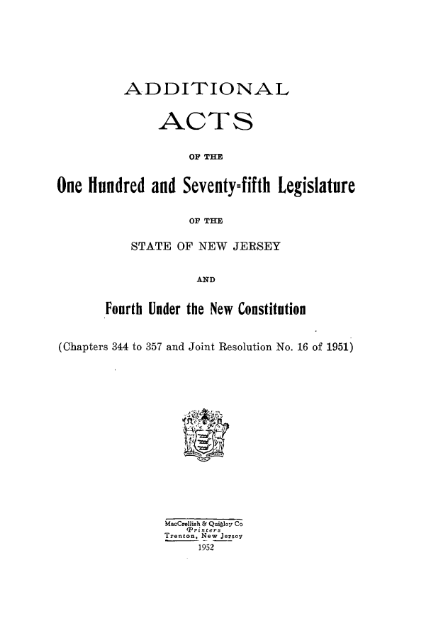 handle is hein.ssl/ssnj0051 and id is 1 raw text is: ADDITIONAL
ACTS
OF THE
One Hundred and Seventyofifth Legislature
OF THE

STATE OF NEW JERSEY
AND
Fourth Under the New Constitution

(Chapters 344 to 357 and Joint Resolution No. 16 of 1951)

Macrellish & Qui ley Co
ePrinters
Trenton, New Jersey
1952


