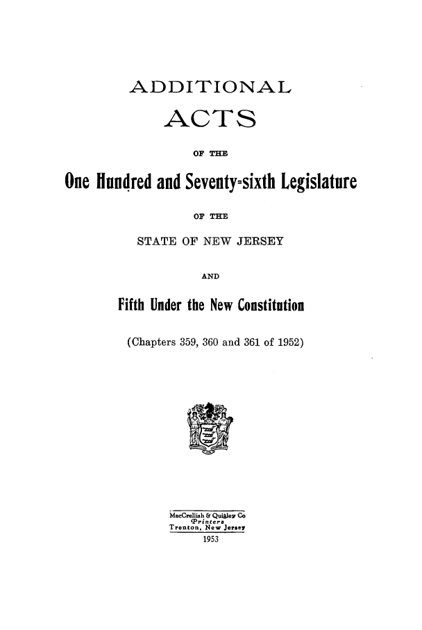 handle is hein.ssl/ssnj0052 and id is 1 raw text is: ADDI TIONAL
ACTS
OF =
One Hundred and Seventy-sixth Legislature
OF THE

STATE OF NEW JERSEY
AND
Fifth Under the New Constitution
(Chapters 359, 360 and 361 of 1952)

MacCrellish & Quiley Co
'Printera
Trenton, New Jersey
1953


