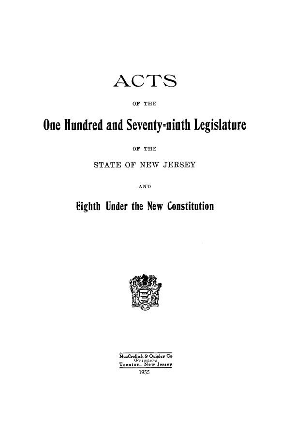 handle is hein.ssl/ssnj0055 and id is 1 raw text is: ACTS
OF THE
One Hundred and Seventy-ninth Legislature
OF THE
STATE OF NEW JERSEY

AND
Eighth Under the New Constitution

MacCrelish & QuiIey Co
'Printers
Trenton, New Jersey
1955


