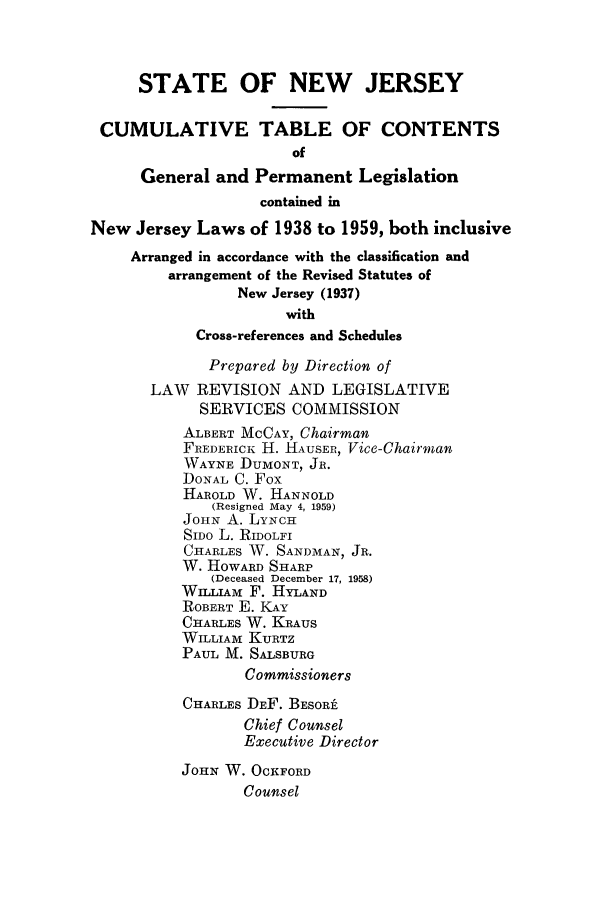handle is hein.ssl/ssnj0060 and id is 1 raw text is: STATE OF NEW JERSEY
CUMULATIVE TABLE OF CONTENTS
of
General and Permanent Legislation
contained in
New Jersey Laws of 1938 to 1959, both inclusive
Arranged in accordance with the classification and
arrangement of the Revised Statutes of
New Jersey (1937)
with
Cross-references and Schedules
Prepared by Direction of
LAW REVISION AND LEGISLATIVE
SERVICES COMMISSION
ALBERT MCCAY, Chairman
FREDERICK H. HAUSER, Vice-Chairman
WAYNE DUMONT, JR.
DONAL C. Fox
HAROLD W. HANNOLD
(Resigned May 4, 1959)
JOHN A. LYNCH
SIDO L. RIDOLFI
CHARLES W. SANDMAN, JR.
W. HOWARD SHARP
(Deceased December 17, 1958)
WILLTAM F. HYLAND
ROBERT E. KAY
CHARLES W. KRAUS
WILLIAM KURTZ
PAUL M. SALSBURG
Commissioners
CHARLES DEF. BESORt
Chief Counsel
Executive Director
JOHN W. OCKFORD
Counsel


