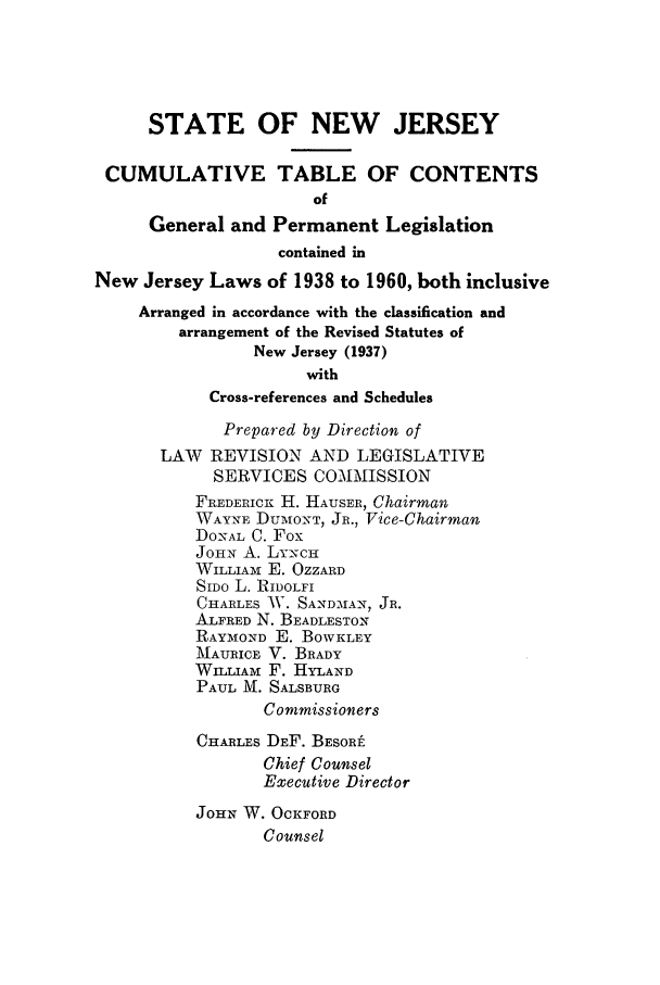 handle is hein.ssl/ssnj0062 and id is 1 raw text is: STATE OF NEW JERSEY
CUMULATIVE TABLE OF CONTENTS
of
General and Permanent Legislation
contained in
New Jersey Laws of 1938 to 1960, both inclusive
Arranged in accordance with the classification and
arrangement of the Revised Statutes of
New Jersey (1937)
with
Cross-references and Schedules
Prepared by Direction of
LAW REVISION AND LEGISLATIVE
SERVICES COMMISSION
FrEDERICR H. HAUSER, Chairman
WAYNE DUMONT, JR., Vice-Chairman
DONAL C. Fox
JOHN A. LYN'CH
WILLIAM E. OZZARD
SIDO L. RIDOLFI
CHARLES AV. SA-NDMAN, JR.
ALFRED N. BEADLESTON
RAYMOND E. BOWKLEY
MAURICE V. BRADY
WILLIAM F. HYLAND
PAUL M. SALSBURG
Commissioners
CHARLES DEF. BESORi
Chief Counsel
Executive Director
JOHN W. OCKFORD
Counsel


