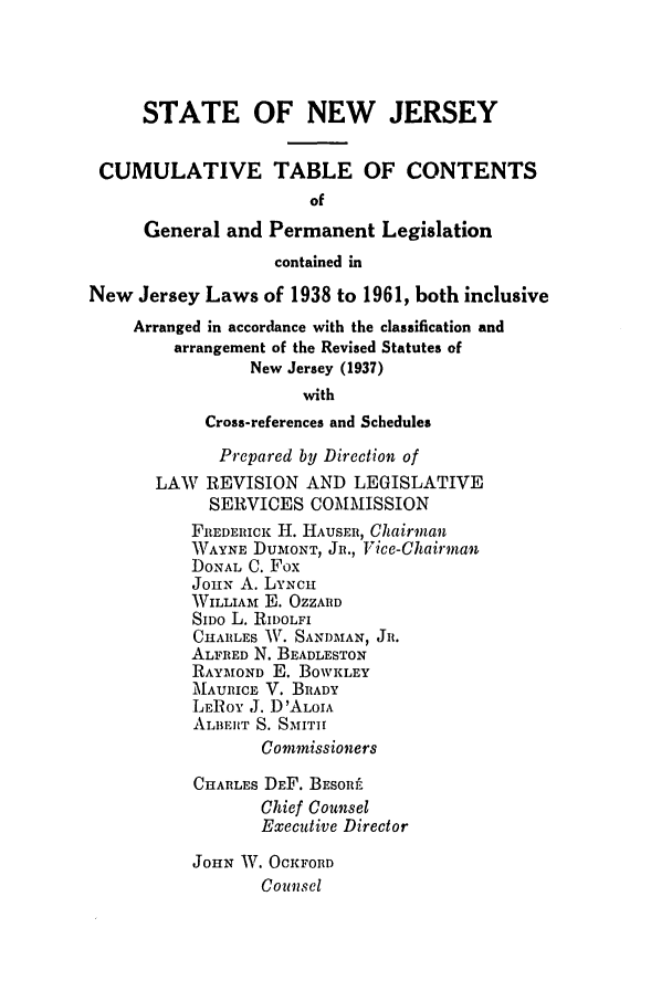 handle is hein.ssl/ssnj0064 and id is 1 raw text is: STATE OF NEW JERSEY
CUMULATIVE TABLE OF CONTENTS
of
General and Permanent Legislation
contained in
New Jersey Laws of 1938 to 1961, both inclusive
Arranged in accordance with the classification and
arrangement of the Revised Statutes of
New Jersey (1937)
with
Cross-references and Schedules
Prepared by Direction of
LAW REVISION AND LEGISLATIVE
SERVICES COMMISSION
FREDERICK H. HAUSER, Chairman
WAYNE DUMONT , JR., V7ice-Chairman
DONAL C. Fox
JOHN A. LYNcH
WILLIAM E. OZZARD
SIDo L. RIDOLFI
CHARLES AV. SANDMAN, JR.
ALFRED N. BEADLESTON
RAYMOND E. BOWKLEY
MAURICE V. BRADY
LEROY J. D'ALOIA
ALBERT S. SMITH
Commissioners
CHARLES DEF. BESOR!L
Chief Counsel
Executive Director
JOHN W. OCKFORD
Counsel


