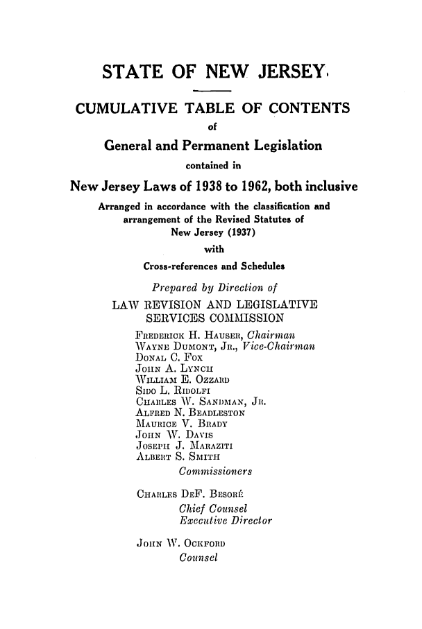 handle is hein.ssl/ssnj0066 and id is 1 raw text is: STATE OF NEW JERSEY
CUMULATIVE TABLE OF CONTENTS
of
General and Permanent Legislation
contained in
New Jersey Laws of 1938 to 1962, both inclusive
Arranged in accordance with the classification and
arrangement of the Revised Statutes of
New Jersey (1937)
with
Cross-references and Schedules
Prepared by Direction of
LAW REVISION AND LEGISLATIVE
SERVICES COMMISSION
FREDERICK: H. HAUSER, Chairman
WAYNE DUMONT, JR., Vice-Chairman
DONAL C. Fox
JOHN A. LYNCH
WILLIAM E. OZZARD
SIvo L. RIDOLFI
CHARLES W. SANDMAN, JR.
ALFRED N. BEADLESTON
MAURICE V. BRADY
JOHN AV. DAVIS
JoSEPH J. MARAZITI
ALBERT S. SMITH
Commissioners
CHARLES DEF. BESORL
Chief Counsel
Executive Director
JOHN IV. OCKFORD
Counsel


