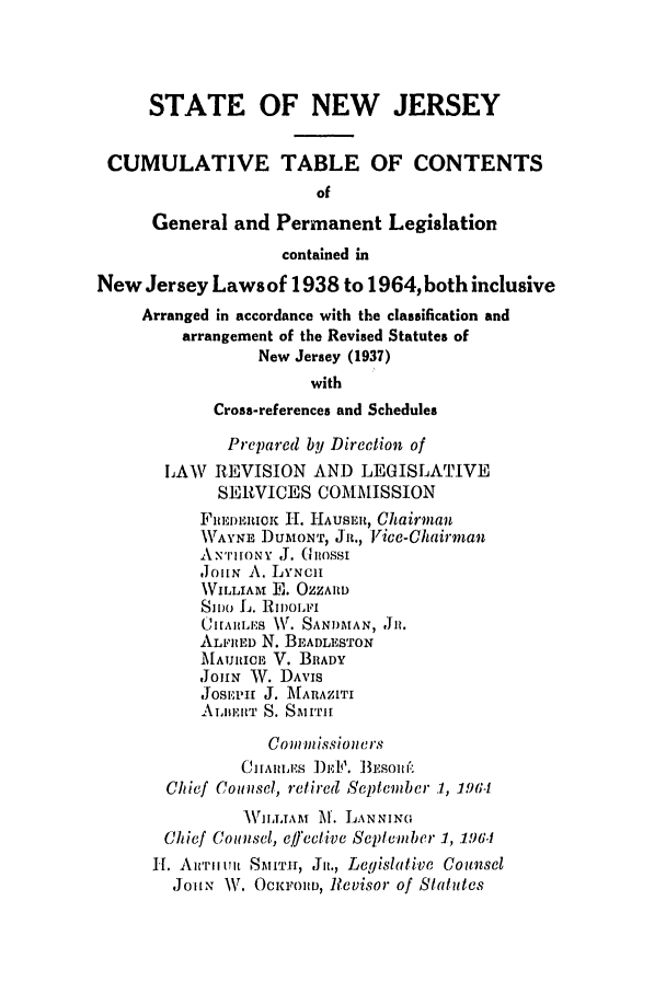 handle is hein.ssl/ssnj0069 and id is 1 raw text is: STATE OF NEW JERSEY
CUMULATIVE TABLE OF CONTENTS
of
General and Permanent Legislation
contained in
New Jersey Laws of 1938 to 1964, both inclusive
Arranged in accordance with the classification and
arrangement of the Revised Statutes of
New Jersey (1937)
with
Cross-references and Schedules
Prepared by Direction of
LAW REVISION AND LEGISLATIVE
SERVICES COMMISSION
FlIEEQIOK HI. HAUSER, Chairman
WAYsNE DUMONT, Jn., Vice-Chairman
ANTONY J. G(hossI
,JoIN A. LYNCII
WVILLIAM E. OZZARD
SI )O L. .II)OLFI
CIAILES V. SANDMAN, Jlu.
ALFRED N. BEADLESTON
MAURICE V. BRADY
JoHN W. DAvIS
JOSIEPI J. MARAZITI
ALIIERT S. SMITi
Co imnmissioners
CHAR, DLEs ])EP. BESoII f.
Chief Counsel, retired Septenber 1, 1964
AWIdJAM M. LANNING
Chief Counsel, elffeclive Sepleviber 1, 196.1
H. Aiwriiult SMTH, Jo., Legislative Counsel
J1o1NT W. OcuIoiPO, Revisor of Statutes


