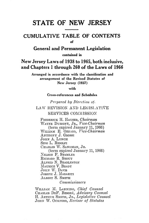 handle is hein.ssl/ssnj0071 and id is 1 raw text is: STATE OF NEW JERSEY
CUMULATIVE TABLE OF CONTENTS
of
General and Permanent Legislation
contained in
New Jersey Laws of 1938 to 1965, both inclusive,
and Chapters 1 through 260 of the Laws of 1966
Arranged in accordance with the classification and
arrangement of the Revised Statutes of-
New Jersey (1937)
with
Cross-references and Schedules
Prepared by Direction of.
LAW REVISION AND LjEGISIA'I-VE
SERVICES COMM ISSION
FREDERICK H. HAUSER, Chairman
WAYNE DuMONT, JR., Vice-Chairman
(term expired January 11, 1966)
WILLIAi E. OZZAI D, Fice-Chairman
ANTHONY J. GRossI
JOHN A. LYNCH
SIDo L. RIDOLFI
CHARLES W. SANDMAN, JR.
(term expired January 11, 1966)
NELSON F. STAMLER
RICHARD R. STOUT
ALFRED N. BEADLESTON
MTAURICE V. BRADY
JOHN \V. DAvis
JosEPH J. MARAZITI
ALBERT S. SMITH
Commissioners
WILLIAM M. LANNING, Chief Counsel
CHARLES DEF. BESORI, Advisory Counsel
H. ARTHUR S-1ITH, JR., Legislative Counsel
JOHN- W. OCKFORD, Revisor of Statutes


